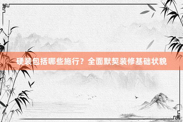 硬装包括哪些施行？全面默契装修基础状貌
